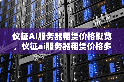 仪征AI服务器租赁价格概览，仪征ai服务器租赁价格多少