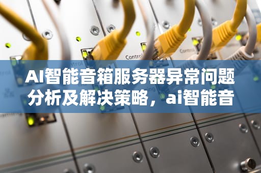 AI智能音箱服务器异常问题分析及解决策略，ai智能音箱服务器异常怎么解决
