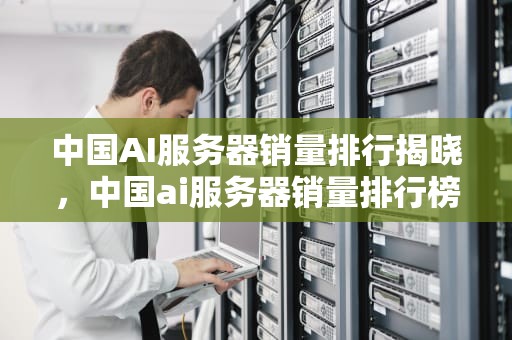 中国AI服务器销量排行揭晓，中国ai服务器销量排行榜