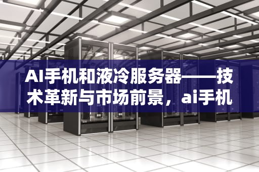AI手机和液冷服务器——技术革新与市场前景，ai手机和液冷服务器的区别
