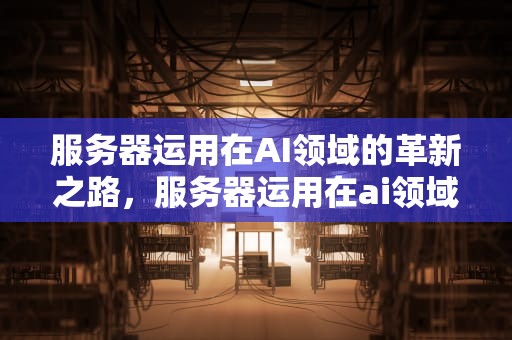 服务器运用在AI领域的革新之路，服务器运用在ai领域中的应用