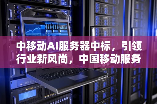 中移动AI服务器中标，引领行业新风尚，中国移动服务器中标