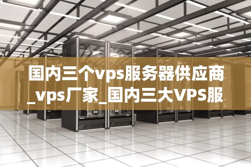 国内三个vps服务器供应商_vps厂家_国内三大VPS服务器供应商的比较与分析