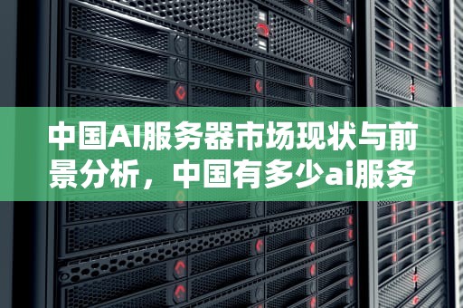 中国AI服务器市场现状与前景分析，中国有多少ai服务器