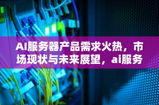 AI服务器产品需求火热，市场现状与未来展望，ai服务器市场规模