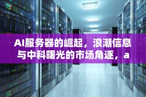 AI服务器的崛起，浪潮信息与中科曙光的市场角逐，ai服务器上市公司排名