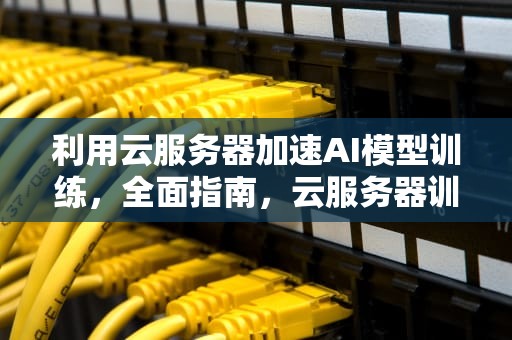 利用云服务器加速AI模型训练，全面指南，云服务器训练ai模型是什么