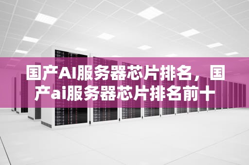 国产AI服务器芯片排名，国产ai服务器芯片排名前十