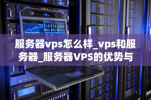 服务器vps怎么样_vps和服务器_服务器VPS的优势与应用