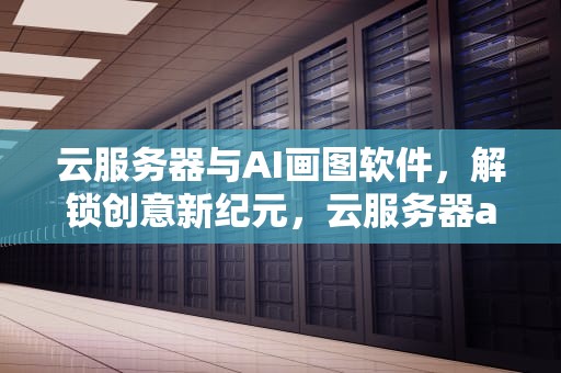 云服务器与AI画图软件，解锁创意新纪元，云服务器ai画图软件哪个好