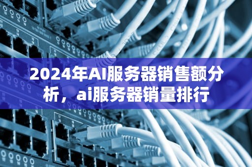 2024年AI服务器销售额分析，ai服务器销量排行