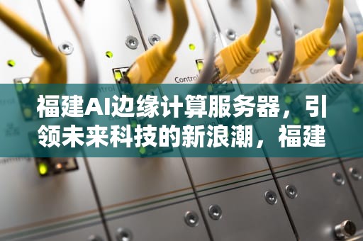 福建AI边缘计算服务器，引领未来科技的新浪潮，福建ai边缘计算服务器有哪些