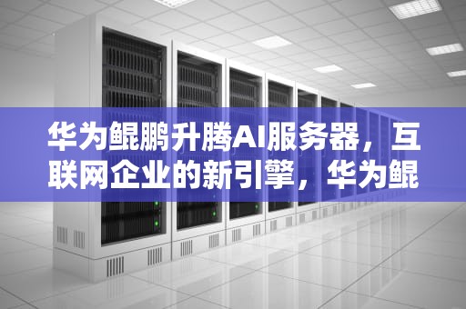 华为鲲鹏升腾AI服务器，互联网企业的新引擎，华为鲲鹏服务器手册
