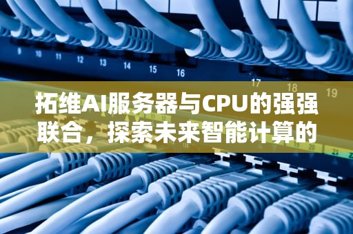 拓维AI服务器与CPU的强强联合，探索未来智能计算的新边界，拓维信息服务器