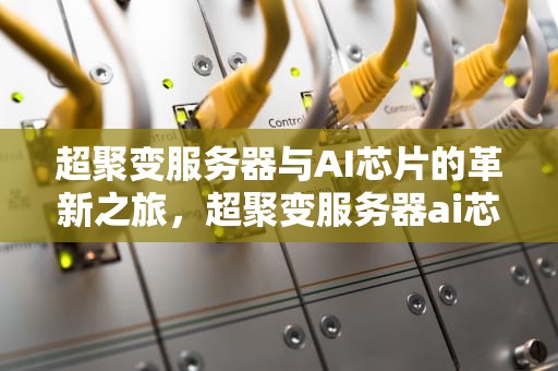 超聚变服务器与AI芯片的革新之旅，超聚变服务器ai芯片是什么
