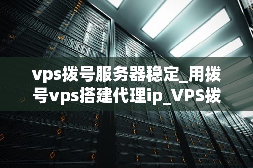 vps拨号服务器稳定_用拨号vps搭建代理ip_VPS拨号服务器的稳定性及其重要性