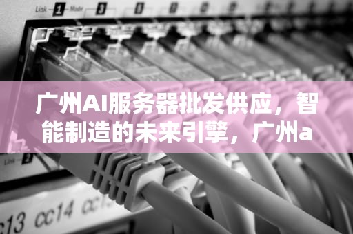 广州AI服务器批发供应，智能制造的未来引擎，广州ai服务器批发供应商