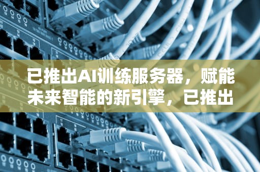 已推出AI训练服务器，赋能未来智能的新引擎，已推出ai训练服务器什么意思