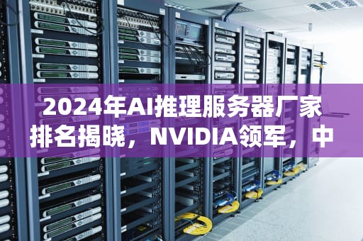 2024年AI推理服务器厂家排名揭晓，NVIDIA领军，中国品牌强势崛起，ai推理服务器厂家排名前十