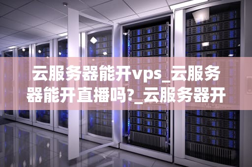 云服务器能开vps_云服务器能开直播吗?_云服务器开启VPS服务的优势与实践