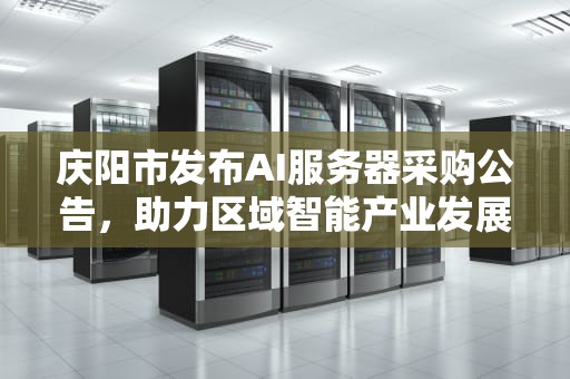 庆阳市发布AI服务器采购公告，助力区域智能产业发展，庆阳采购ai服务器公告最新