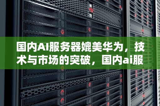 国内AI服务器媲美华为，技术与市场的突破，国内ai服务器媲美华为吗