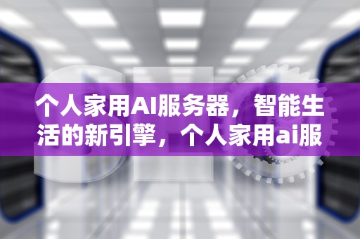 个人家用AI服务器，智能生活的新引擎，个人家用ai服务器怎么样