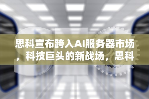思科宣布跨入AI服务器市场，科技巨头的新战场，思科宣布跨入ai服务器