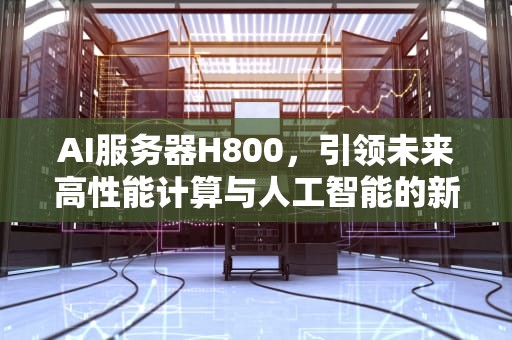 AI服务器H800，引领未来高性能计算与人工智能的新浪潮，Ai服务器电源龙头