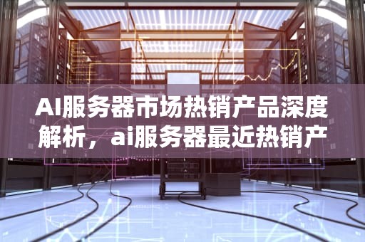 AI服务器市场热销产品深度解析，ai服务器最近热销产品有哪些