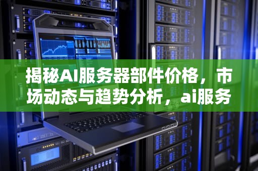 揭秘AI服务器部件价格，市场动态与趋势分析，ai服务器部件价格多少钱