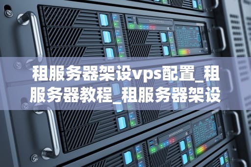 租服务器架设vps配置_租服务器教程_租服务器架设VPS配置的全面指南