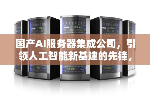 国产AI服务器集成公司，引领人工智能新基建的先锋，国产ai服务器集成公司排名