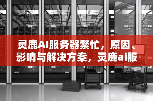 灵鹿AI服务器繁忙，原因、影响与解决方案，灵鹿ai服务器繁忙怎么解决
