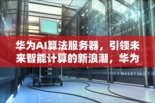 华为AI算法服务器，引领未来智能计算的新浪潮，华为ai算法服务器是什么
