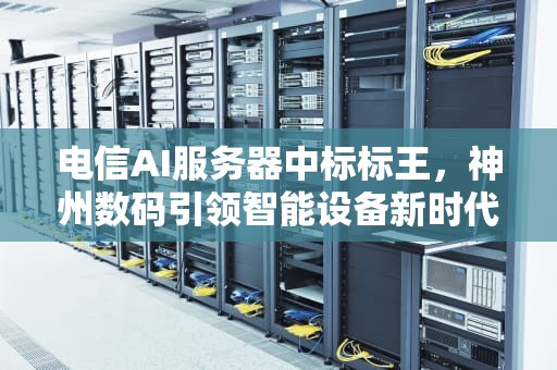 电信AI服务器中标标王，神州数码引领智能设备新时代，中国电信服务器招标结果