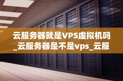 云服务器就是VPS虚拟机吗_云服务器是不是vps_云服务器与VPS虚拟机的深度解析