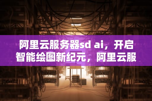 阿里云服务器sd ai，开启智能绘图新纪元，阿里云服务器sdk环境变量不生效