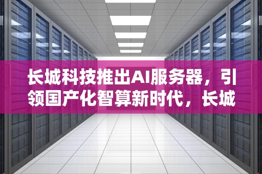 长城科技推出AI服务器，引领国产化智算新时代，长城科技推出ai服务器了吗