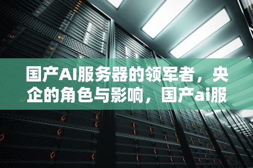 国产AI服务器的领军者，央企的角色与影响，国产ai服务器央企有哪些