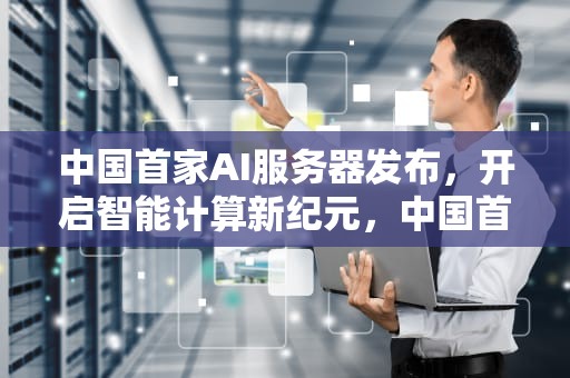 中国首家AI服务器发布，开启智能计算新纪元，中国首家ai服务器发布时间