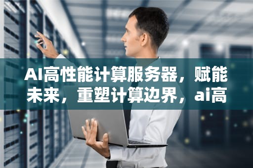AI高性能计算服务器，赋能未来，重塑计算边界，ai高性能计算服务器有哪些