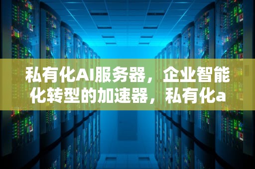 私有化AI服务器，企业智能化转型的加速器，私有化ai服务器是什么