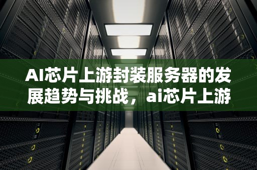 AI芯片上游封装服务器的发展趋势与挑战，ai芯片上游封装服务器是什么