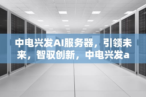 中电兴发AI服务器，引领未来，智驭创新，中电兴发ai服务器怎么样