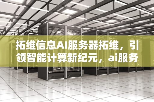 拓维信息AI服务器拓维，引领智能计算新纪元，ai服务器拓维信息是什么