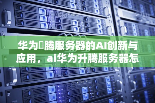 华为昇腾服务器的AI创新与应用，ai华为升腾服务器怎么用