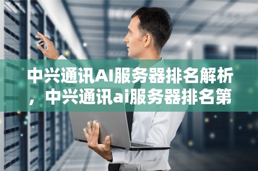 中兴通讯AI服务器排名解析，中兴通讯ai服务器排名第几