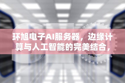 环旭电子AI服务器，边缘计算与人工智能的完美结合，环旭电子ai服务器和英伟达什么关系