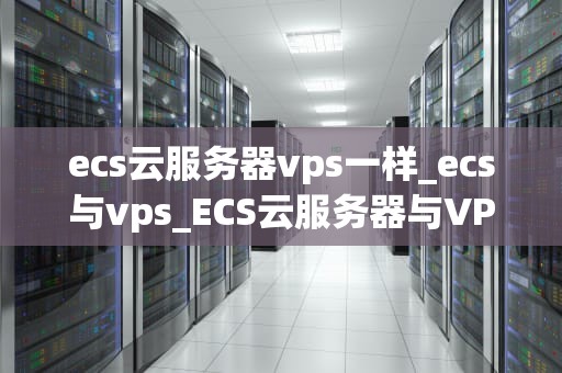 ecs云服务器vps一样_ecs与vps_ECS云服务器与VPS的比较分析